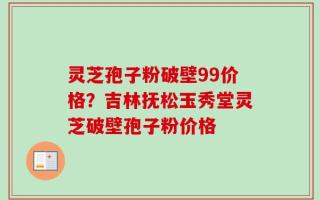 灵芝孢子粉破壁99价格？吉林抚松玉秀堂灵芝破壁孢子粉价格