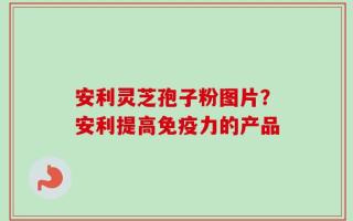 安利灵芝孢子粉图片？安利提高免疫力的产品