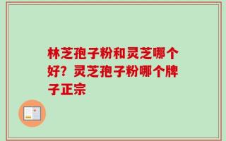 林芝孢子粉和灵芝哪个好？灵芝孢子粉哪个牌子正宗