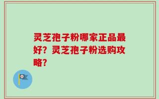 灵芝孢子粉哪家正品最好？灵芝孢子粉选购攻略？