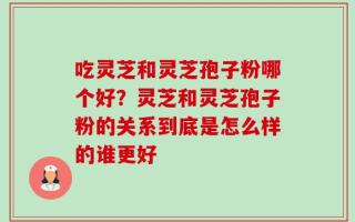 吃灵芝和灵芝孢子粉哪个好？灵芝和灵芝孢子粉的关系到底是怎么样的谁更好