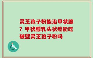 灵芝孢子粉能治甲状腺？甲状腺乳头状癌能吃破壁灵芝孢子粉吗