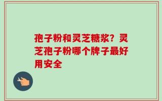 孢子粉和灵芝糖浆？灵芝孢子粉哪个牌子最好用安全