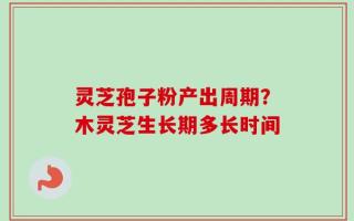 灵芝孢子粉产出周期？木灵芝生长期多长时间