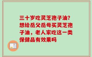 三十岁吃灵芝孢子油？想给岳父岳母买灵芝孢子油，老人家吃这一类保健品有效果吗