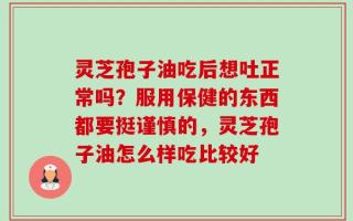 灵芝孢子油吃后想吐正常吗？服用保健的东西都要挺谨慎的，灵芝孢子油怎么样吃比较好