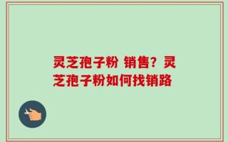灵芝孢子粉 销售？灵芝孢子粉如何找销路