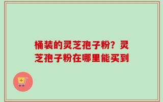 桶装的灵芝孢子粉？灵芝孢子粉在哪里能买到