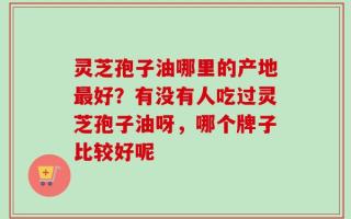 灵芝孢子油哪里的产地最好？有没有人吃过灵芝孢子油呀，哪个牌子比较好呢