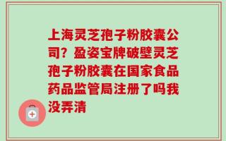 上海灵芝孢子粉胶囊公司？盈姿宝牌破壁灵芝孢子粉胶囊在国家食品药品监管局注册了吗我没弄清