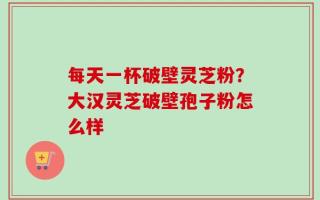 每天一杯破壁灵芝粉？大汉灵芝破壁孢子粉怎么样