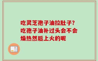 吃灵芝孢子油拉肚子？吃孢子油补过头会不会燥热然后上火的呢