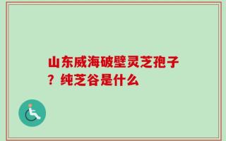 山东威海破壁灵芝孢子？纯芝谷是什么