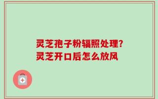 灵芝孢子粉辐照处理？灵芝开口后怎么放风