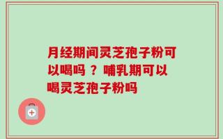 月经期间灵芝孢子粉可以喝吗 ？哺乳期可以喝灵芝孢子粉吗