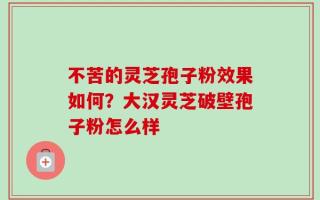 不苦的灵芝孢子粉效果如何？大汉灵芝破壁孢子粉怎么样