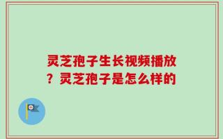 灵芝孢子生长视频播放？灵芝孢子是怎么样的