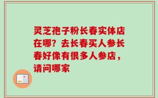 灵芝孢子粉长春实体店在哪？去长春买人参长春好像有很多人参店，请问哪家