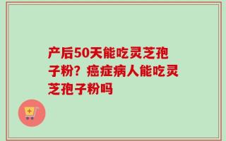 产后50天能吃灵芝孢子粉？癌症病人能吃灵芝孢子粉吗