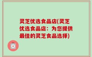 灵芝优选食品店(灵芝优选食品店：为您提供最佳的灵芝食品选择)