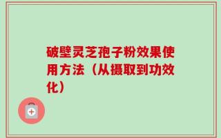 破壁灵芝孢子粉效果使用方法（从摄取到功效化）