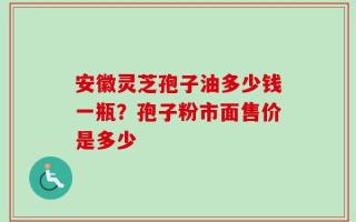 安徽灵芝孢子油多少钱一瓶？孢子粉市面售价是多少