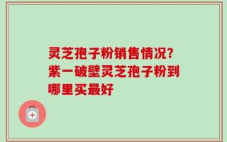 灵芝孢子粉销售情况？紫一破壁灵芝孢子粉到哪里买最好