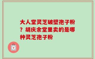 大人堂灵芝破壁孢子粉？胡庆余堂里卖的是哪种灵芝孢子粉