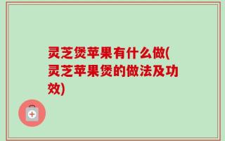 灵芝煲苹果有什么做(灵芝苹果煲的做法及功效)