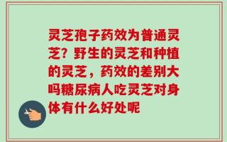 灵芝孢子药效为普通灵芝？野生的灵芝和种植的灵芝，药效的差别大吗糖尿病人吃灵芝对身体有什么好处呢