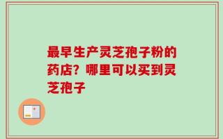 最早生产灵芝孢子粉的药店？哪里可以买到灵芝孢子