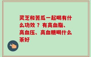 灵芝和苦瓜一起喝有什么功效 ？有高血脂、高血压、高血糖喝什么茶好