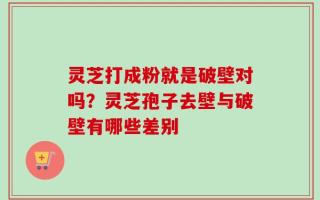 灵芝打成粉就是破壁对吗？灵芝孢子去壁与破壁有哪些差别