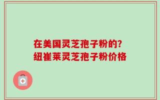 在美国灵芝孢子粉的？纽崔莱灵芝孢子粉价格