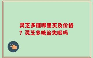 灵芝多糖哪里买及价格？灵芝多糖治失眠吗