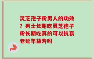 灵芝孢子粉男人的功效？男士长期吃灵芝孢子粉长期吃真的可以抗衰老延年益寿吗