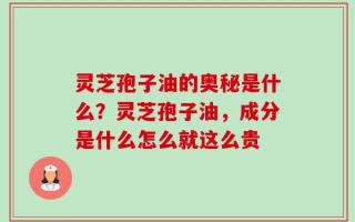 灵芝孢子油的奥秘是什么？灵芝孢子油，成分是什么怎么就这么贵