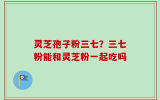 灵芝孢子粉三七？三七粉能和灵芝粉一起吃吗