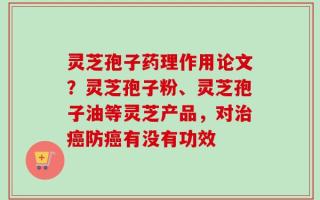 灵芝孢子药理作用论文？灵芝孢子粉、灵芝孢子油等灵芝产品，对治癌防癌有没有功效