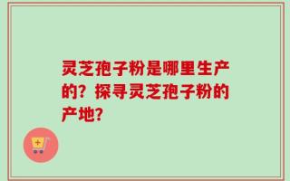 灵芝孢子粉是哪里生产的？探寻灵芝孢子粉的产地？