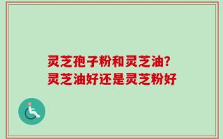 灵芝孢子粉和灵芝油？灵芝油好还是灵芝粉好