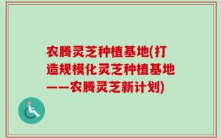 农腾灵芝种植基地(打造规模化灵芝种植基地——农腾灵芝新计划)