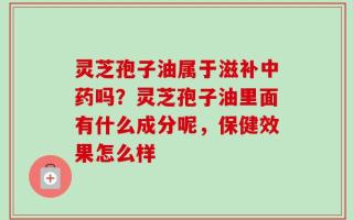 灵芝孢子油属于滋补中药吗？灵芝孢子油里面有什么成分呢，保健效果怎么样