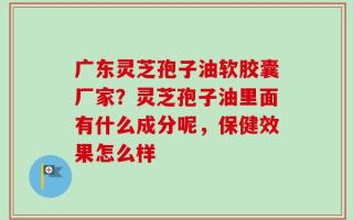 广东灵芝孢子油软胶囊厂家？灵芝孢子油里面有什么成分呢，保健效果怎么样