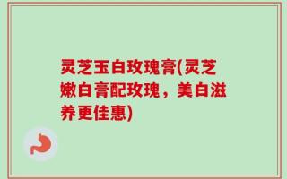 灵芝玉白玫瑰膏(灵芝嫩白膏配玫瑰，美白滋养更佳惠)