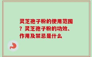 灵芝孢子粉的使用范围？灵芝孢子粉的功效、作用及禁忌是什么