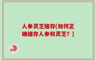 人参灵芝储存(如何正确储存人参和灵芝？)