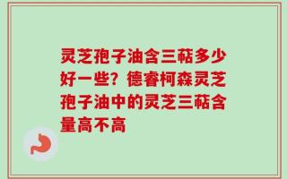 灵芝孢子油含三萜多少好一些？德睿柯森灵芝孢子油中的灵芝三萜含量高不高