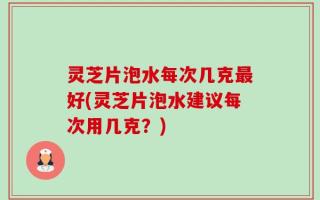 灵芝片泡水每次几克最好(灵芝片泡水建议每次用几克？)