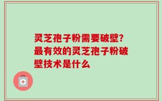 灵芝孢子粉需要破壁？最有效的灵芝孢子粉破壁技术是什么